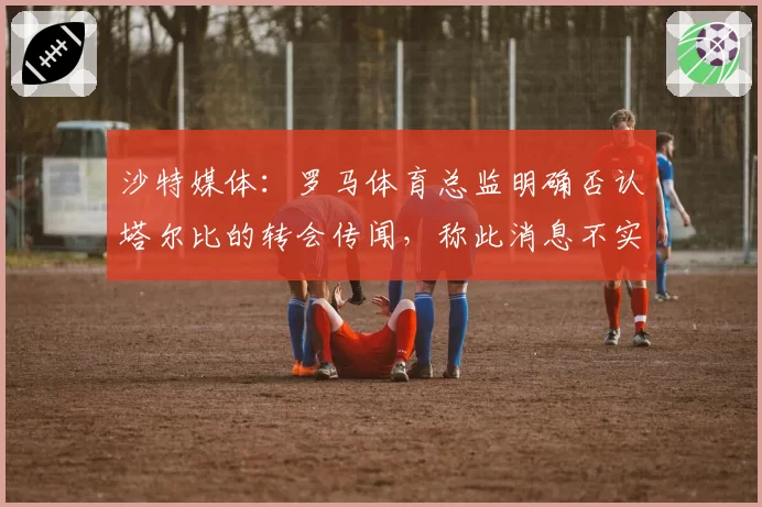 沙特媒体:罗马体育总监明确否认塔尔比的转会传闻,称此消息不实