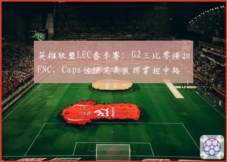 英雄联盟LEC春季赛：G2三比零横扫FNC，Caps佐伊完美发挥掌控中路