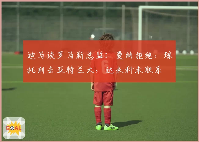 迪马谈罗马新总监：曼纳拒绝，琼托利去亚特兰大，达米科未联系