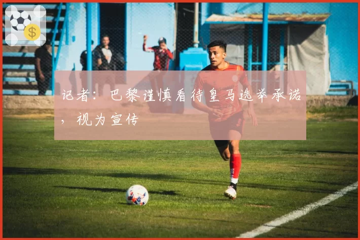 记者:巴黎谨慎看待皇马选举承诺,视为宣传