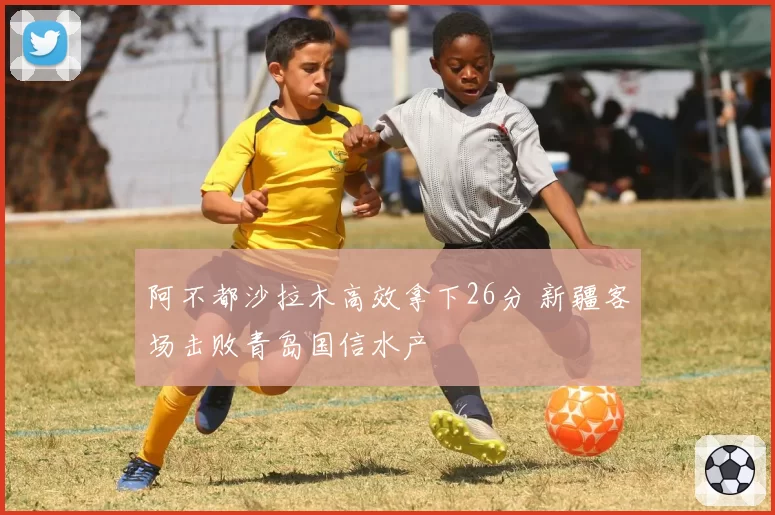 阿不都沙拉木高效拿下26分 新疆客场击败青岛国信水产