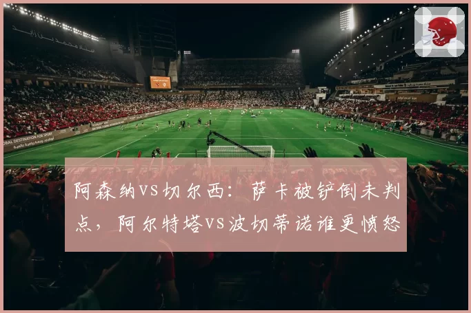 阿森纳vs切尔西:萨卡被铲倒未判点,阿尔特塔vs波切蒂诺谁更愤怒?