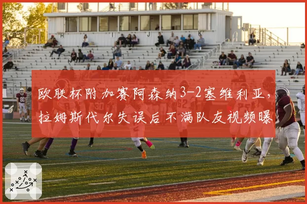 欧联杯附加赛阿森纳3-2塞维利亚，拉姆斯代尔失误后不满队友视频曝光