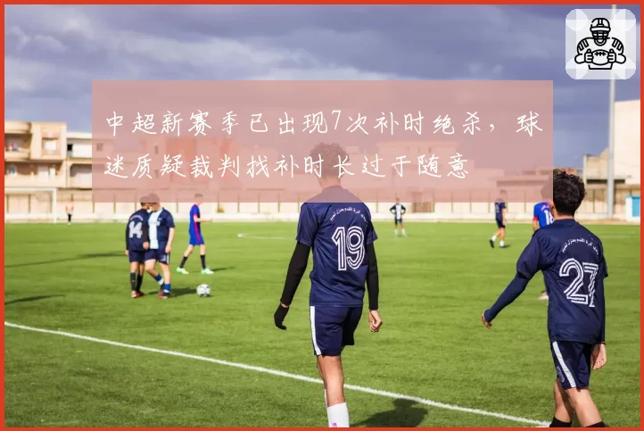 中超新赛季已出现7次补时绝杀，球迷质疑裁判找补时长过于随意
