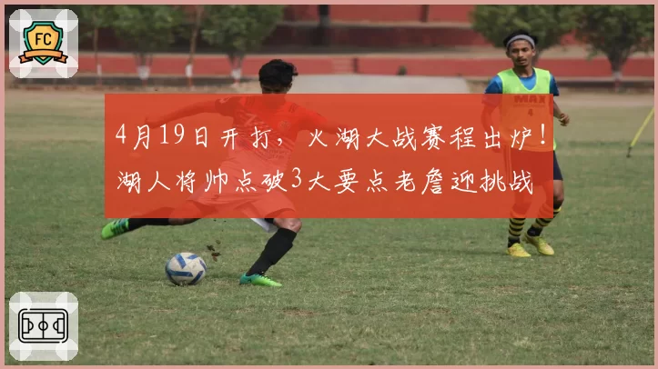 4月19日开打，火湖大战赛程出炉！湖人将帅点破3大要点老詹迎挑战