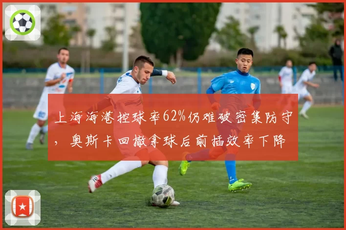 上海海港控球率62%仍难破密集防守,奥斯卡回撤拿球后前插效率下降