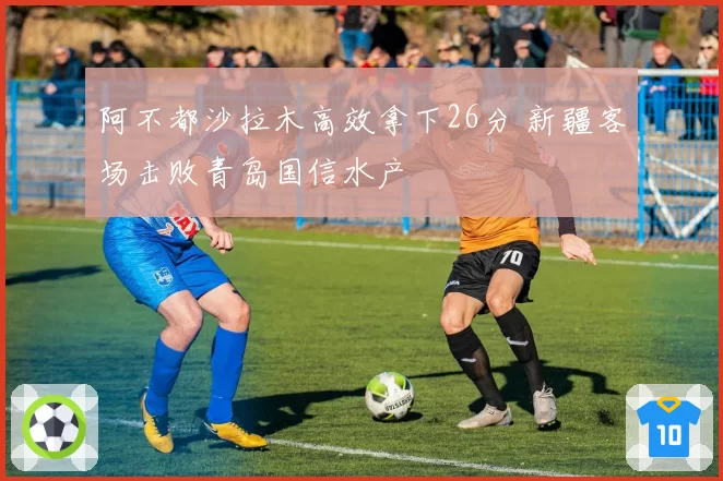 阿不都沙拉木高效拿下26分 新疆客场击败青岛国信水产