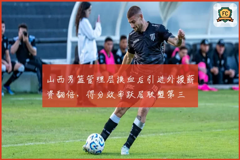 山西男篮管理层换血后引进外援薪资翻倍，得分效率跃居联盟第三