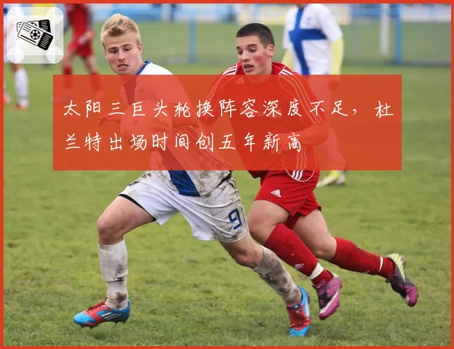 太阳三巨头轮换阵容深度不足,杜兰特出场时间创五年新高