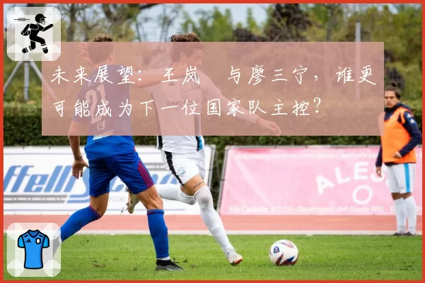 未来展望：王岚嵚与廖三宁，谁更可能成为下一位国家队主控？