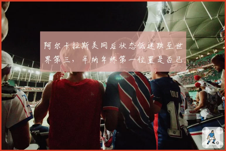 阿尔卡拉斯美网后状态低迷跌至世界第三，辛纳年终第一位置是否已稳？