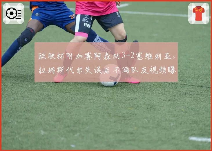 欧联杯附加赛阿森纳3-2塞维利亚，拉姆斯代尔失误后不满队友视频曝光