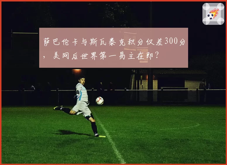 萨巴伦卡与斯瓦泰克积分仅差300分，美网后世界第一易主在即？