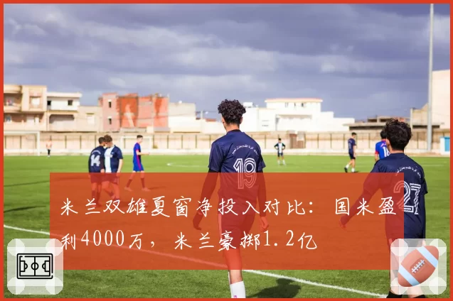 米兰双雄夏窗净投入对比：国米盈利4000万，米兰豪掷1.2亿