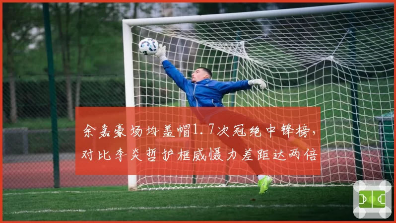 余嘉豪场均盖帽1.7次冠绝中锋榜，对比李炎哲护框威慑力差距达两倍之多