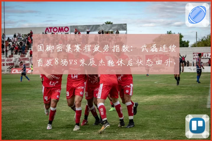 国脚密集赛程疲劳指数：武磊连续首发8场vs朱辰杰轮休后状态回升，体能管理影响走势