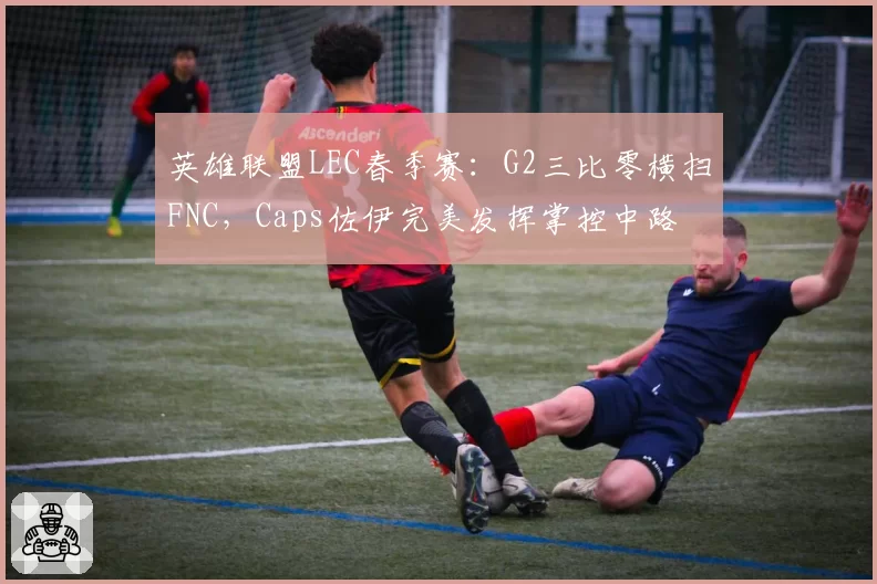 英雄联盟LEC春季赛：G2三比零横扫FNC，Caps佐伊完美发挥掌控中路