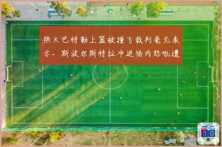 热火巴特勒上篮被撞飞裁判毫无表示，斯波尔斯特拉冲进场内怒吼遭驱逐