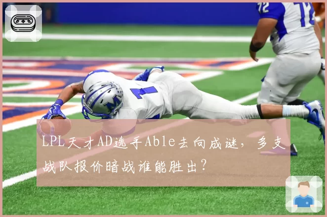 LPL天才AD选手Able去向成谜，多支战队报价暗战谁能胜出？