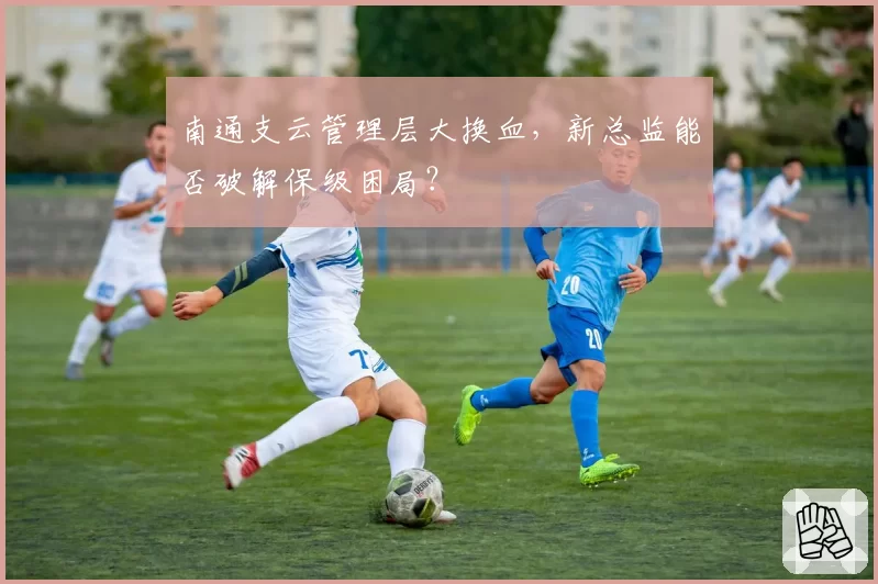 南通支云管理层大换血，新总监能否破解保级困局？
