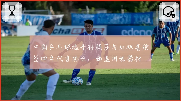 中国乒乓球选手孙颖莎与红双喜续签四年代言协议,涵盖训练器材