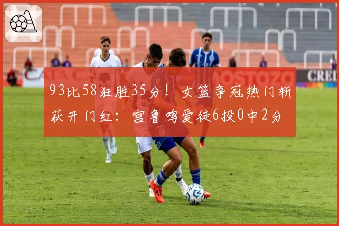 93比58狂胜35分！女篮争冠热门斩获开门红：宫鲁鸣爱徒6投0中2分