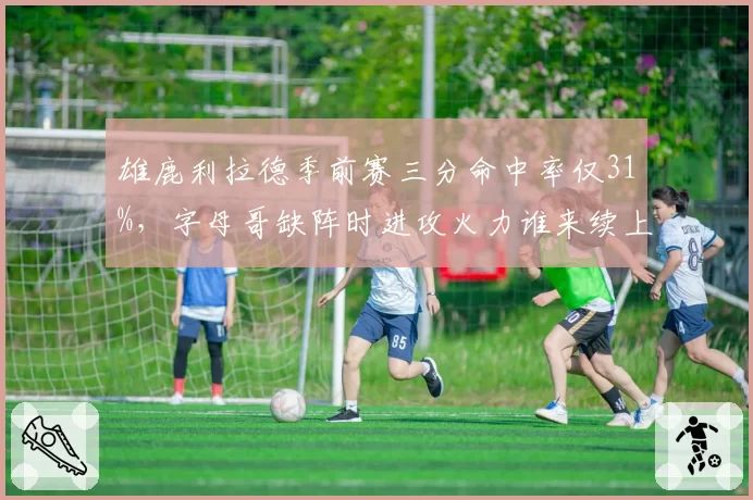 雄鹿利拉德季前赛三分命中率仅31%，字母哥缺阵时进攻火力谁来续上？