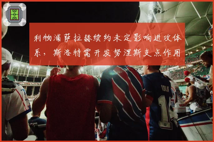 利物浦萨拉赫续约未定影响进攻体系，斯洛特需开发努涅斯支点作用