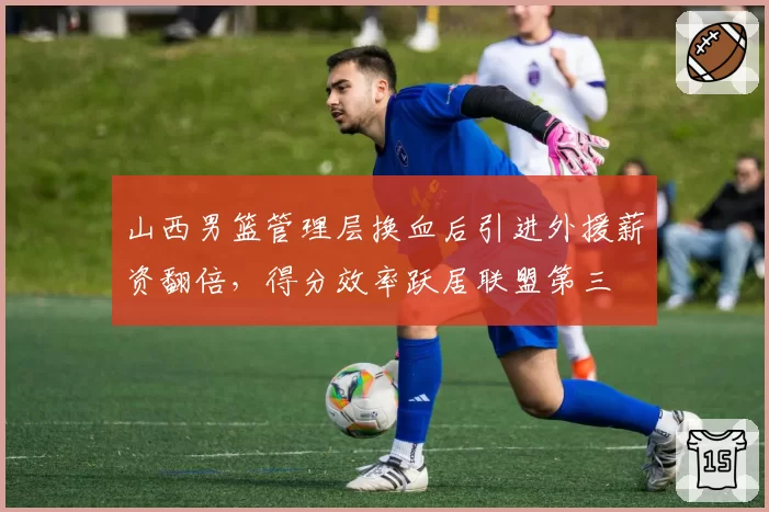 山西男篮管理层换血后引进外援薪资翻倍，得分效率跃居联盟第三