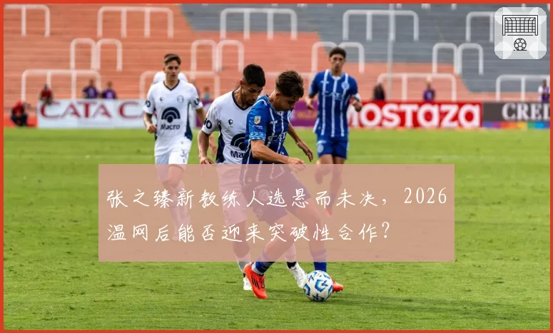 张之臻新教练人选悬而未决,2026温网后能否迎来突破性合作?