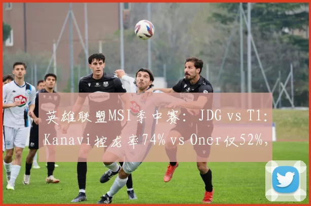 英雄联盟MSI季中赛：JDG vs T1：Kanavi控龙率74% vs Oner仅52%，野区资源掌控对比