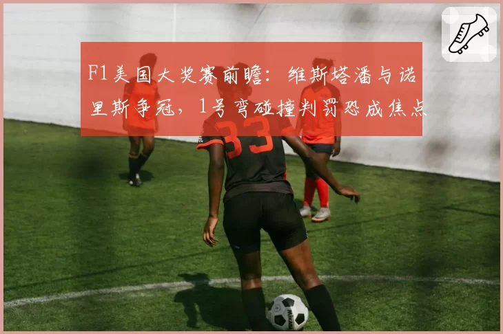F1美国大奖赛前瞻:维斯塔潘与诺里斯争冠,1号弯碰撞判罚恐成焦点