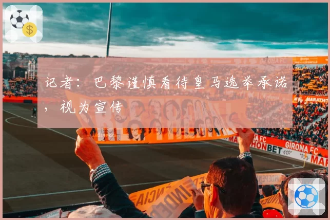 记者:巴黎谨慎看待皇马选举承诺,视为宣传