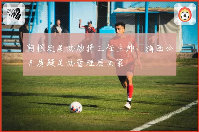阿根廷足协炒掉三任主帅,梅西公开质疑足协管理层决策
