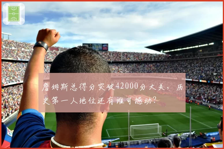 詹姆斯总得分突破42000分大关，历史第一人地位还有谁可撼动？