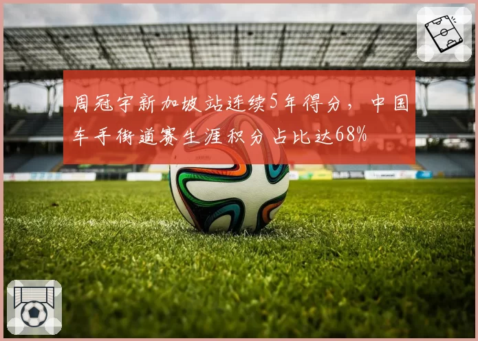 周冠宇新加坡站连续5年得分，中国车手街道赛生涯积分占比达68%