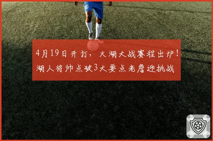 4月19日开打，火湖大战赛程出炉！湖人将帅点破3大要点老詹迎挑战