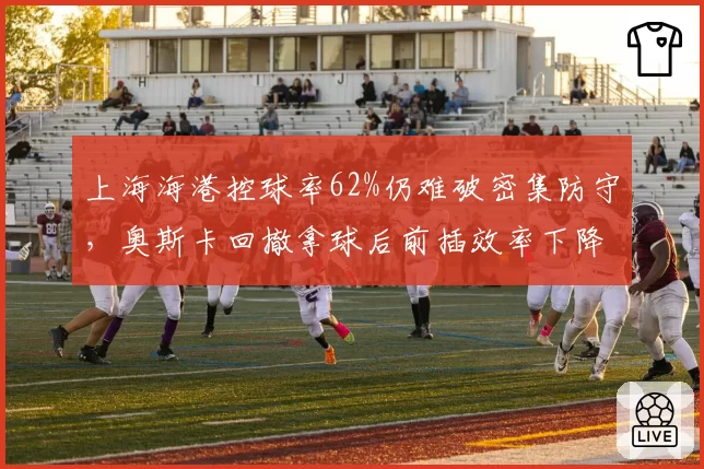 上海海港控球率62%仍难破密集防守,奥斯卡回撤拿球后前插效率下降