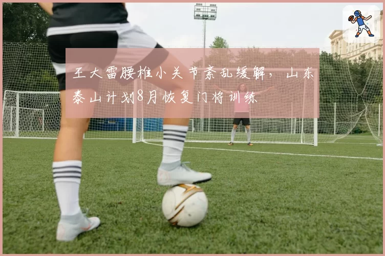王大雷腰椎小关节紊乱缓解，山东泰山计划8月恢复门将训练