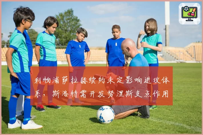 利物浦萨拉赫续约未定影响进攻体系，斯洛特需开发努涅斯支点作用