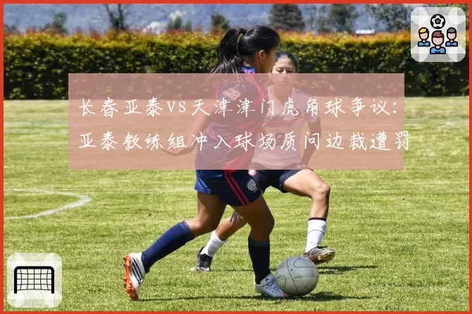 长春亚泰vs天津津门虎角球争议:亚泰教练组冲入球场质问边裁遭罚出场