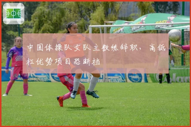 中国体操队女队主教练辞职，高低杠优势项目恐断档