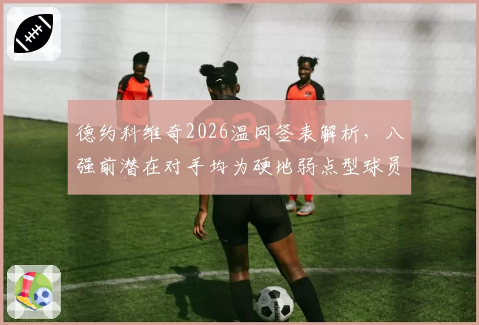 德约科维奇2026温网签表解析,八强前潜在对手均为硬地弱点型球员