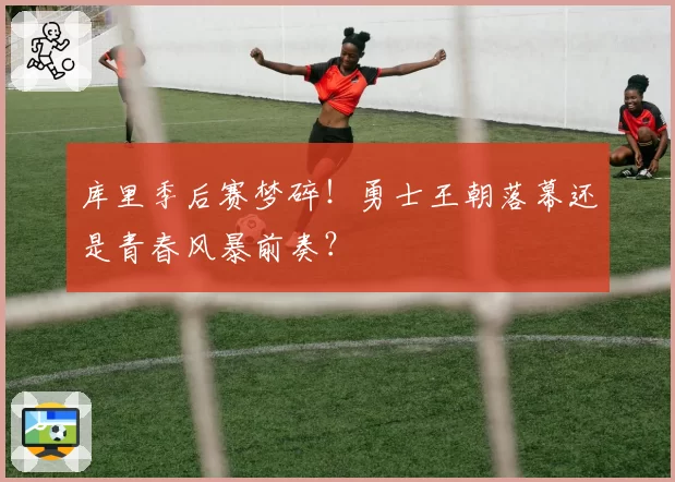 库里季后赛梦碎！勇士王朝落幕还是青春风暴前奏？