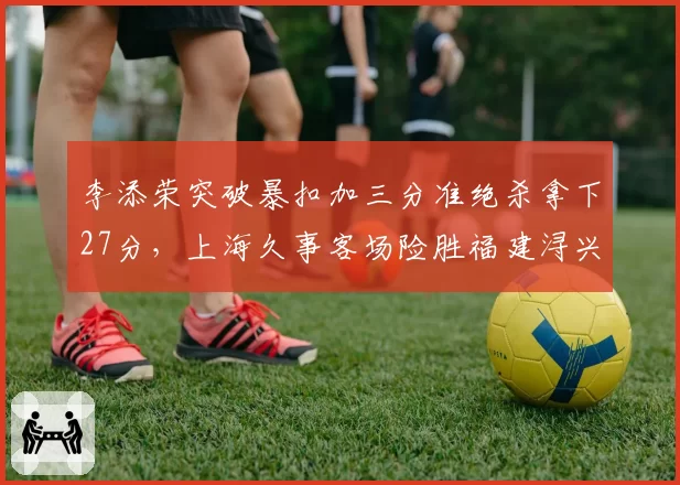 李添荣突破暴扣加三分准绝杀拿下27分，上海久事客场险胜福建浔兴