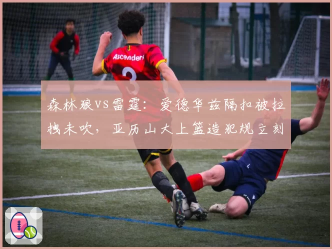 森林狼vs雷霆:爱德华兹隔扣被拉拽未吹,亚历山大上篮造犯规立刻响哨