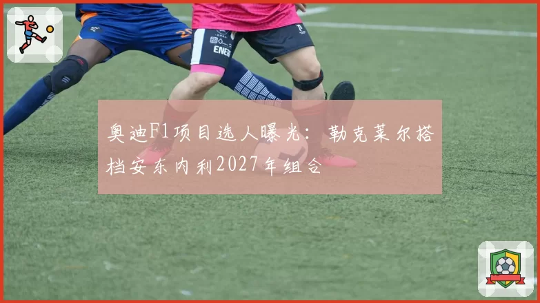 奥迪F1项目选人曝光：勒克莱尔搭档安东内利2027年组合