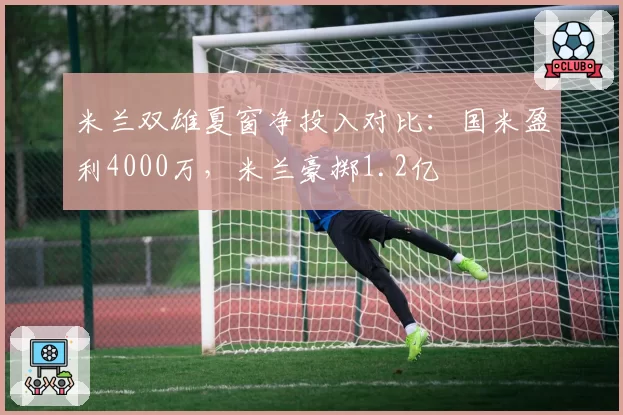 米兰双雄夏窗净投入对比：国米盈利4000万，米兰豪掷1.2亿