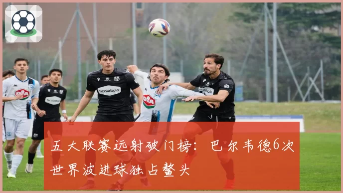 五大联赛远射破门榜：巴尔韦德6次世界波进球独占鳌头