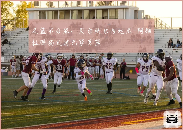 足篮不分家，贝尔纳尔与达尼-阿维拉现场支持巴萨男篮